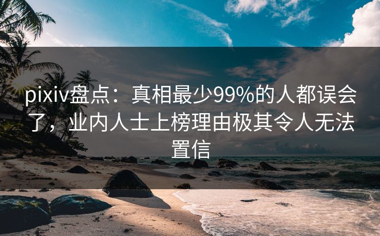 pixiv盘点：真相最少99%的人都误会了，业内人士上榜理由极其令人无法置信
