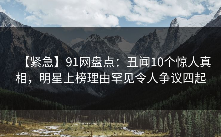 【紧急】91网盘点：丑闻10个惊人真相，明星上榜理由罕见令人争议四起