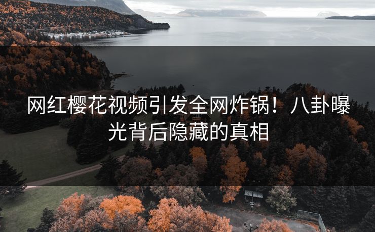 网红樱花视频引发全网炸锅！八卦曝光背后隐藏的真相