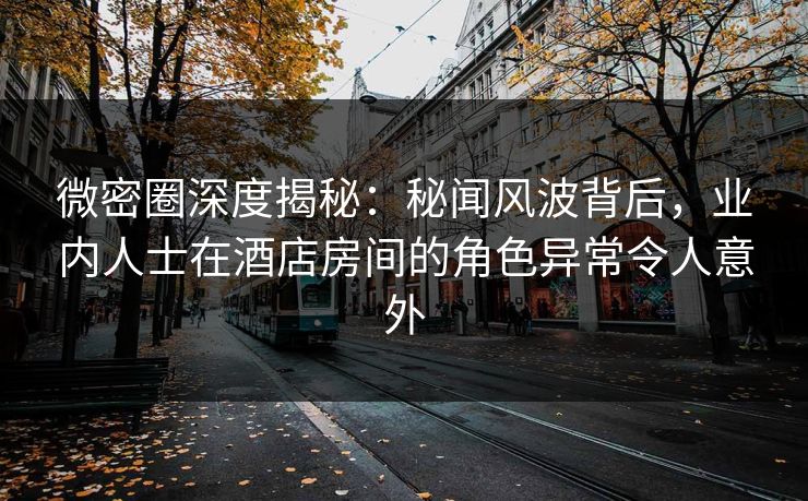 微密圈深度揭秘：秘闻风波背后，业内人士在酒店房间的角色异常令人意外
