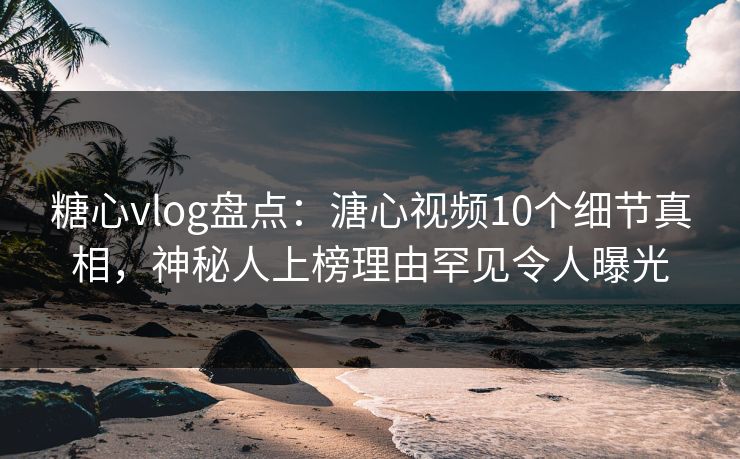 糖心vlog盘点：溏心视频10个细节真相，神秘人上榜理由罕见令人曝光