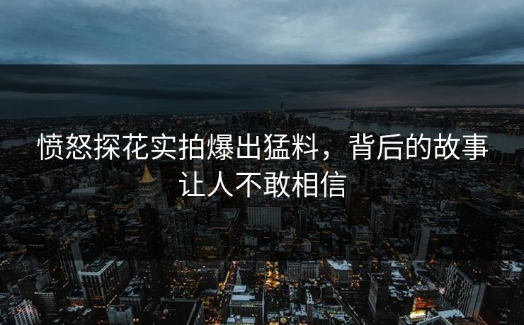 愤怒探花实拍爆出猛料，背后的故事让人不敢相信