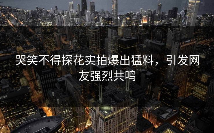 哭笑不得探花实拍爆出猛料，引发网友强烈共鸣
