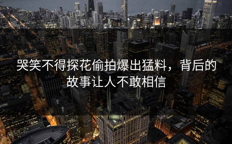 哭笑不得探花偷拍爆出猛料，背后的故事让人不敢相信