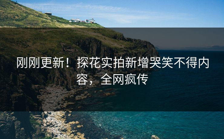 刚刚更新！探花实拍新增哭笑不得内容，全网疯传