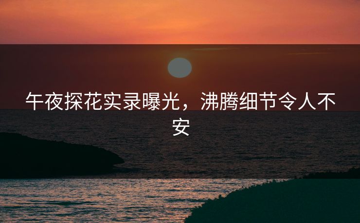 午夜探花实录曝光，沸腾细节令人不安