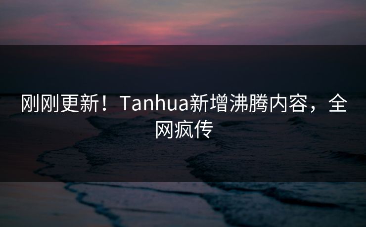 刚刚更新！Tanhua新增沸腾内容，全网疯传