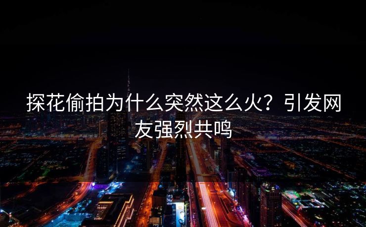探花偷拍为什么突然这么火？引发网友强烈共鸣