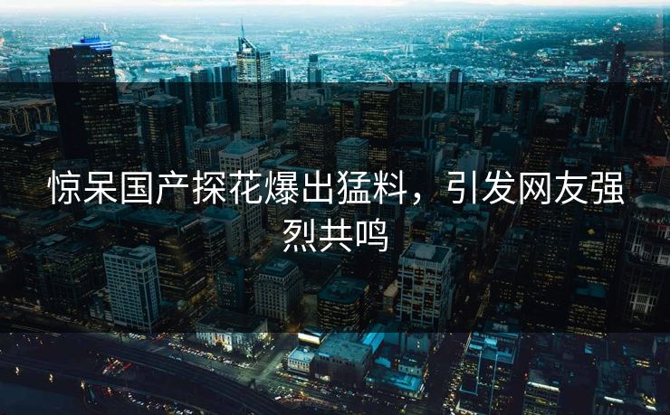 惊呆国产探花爆出猛料，引发网友强烈共鸣