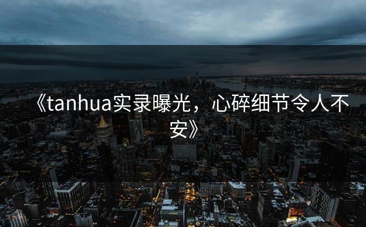《tanhua实录曝光，心碎细节令人不安》