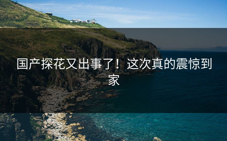 国产探花又出事了！这次真的震惊到家