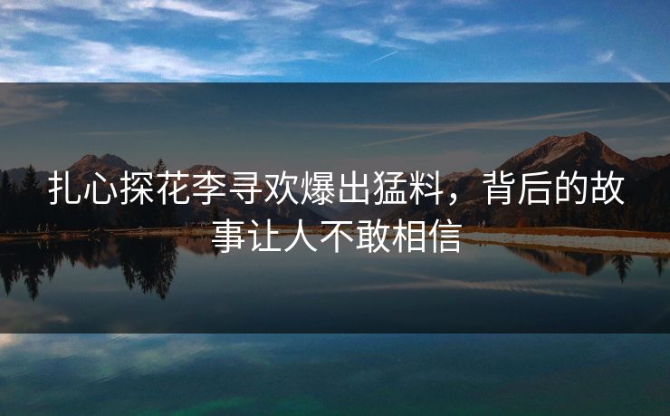 扎心探花李寻欢爆出猛料，背后的故事让人不敢相信