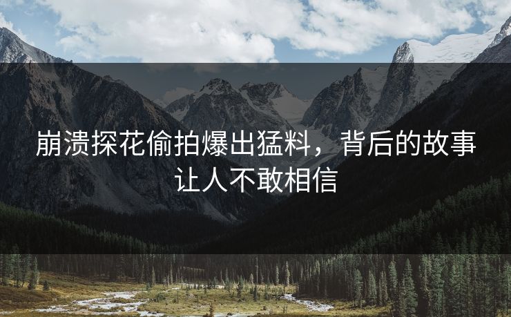 崩溃探花偷拍爆出猛料，背后的故事让人不敢相信