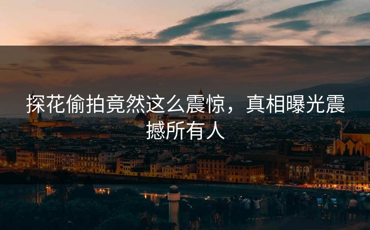 探花偷拍竟然这么震惊，真相曝光震撼所有人