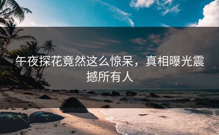 午夜探花竟然这么惊呆，真相曝光震撼所有人