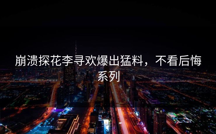 崩溃探花李寻欢爆出猛料，不看后悔系列