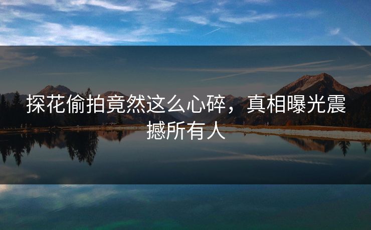 探花偷拍竟然这么心碎，真相曝光震撼所有人
