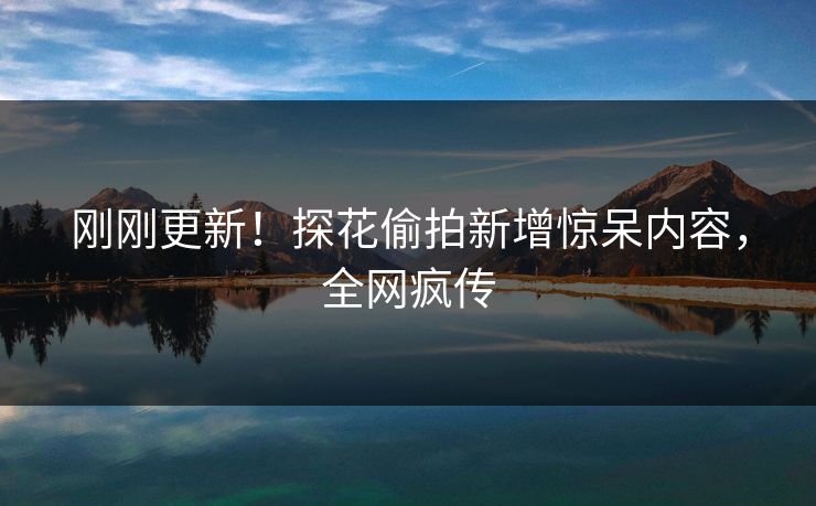 刚刚更新！探花偷拍新增惊呆内容，全网疯传