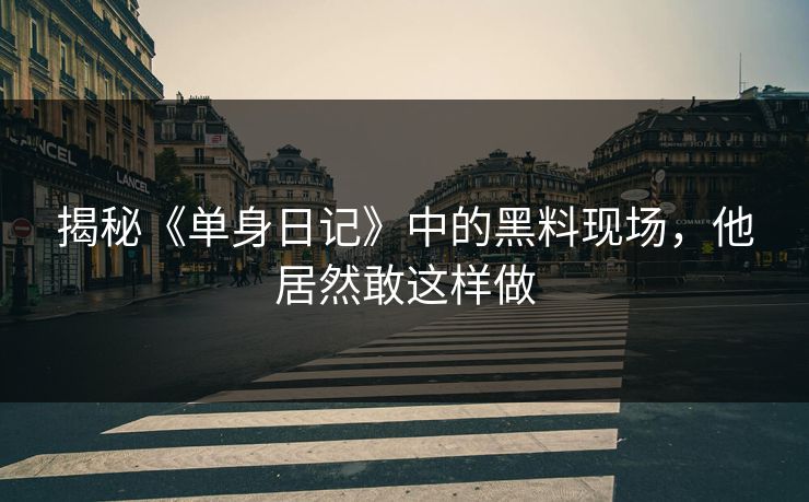 揭秘《单身日记》中的黑料现场，他居然敢这样做