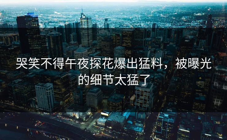 哭笑不得午夜探花爆出猛料，被曝光的细节太猛了
