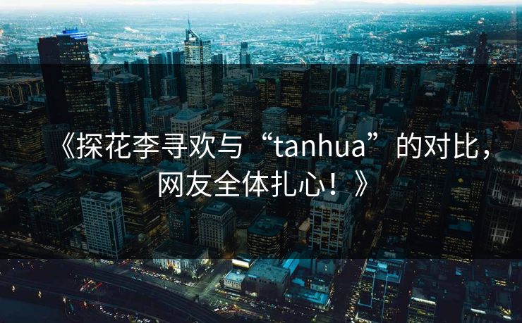 《探花李寻欢与“tanhua”的对比，网友全体扎心！》