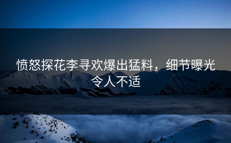愤怒探花李寻欢爆出猛料，细节曝光令人不适