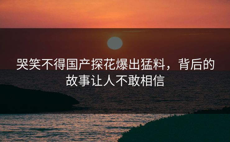哭笑不得国产探花爆出猛料，背后的故事让人不敢相信