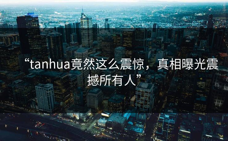 “tanhua竟然这么震惊，真相曝光震撼所有人”
