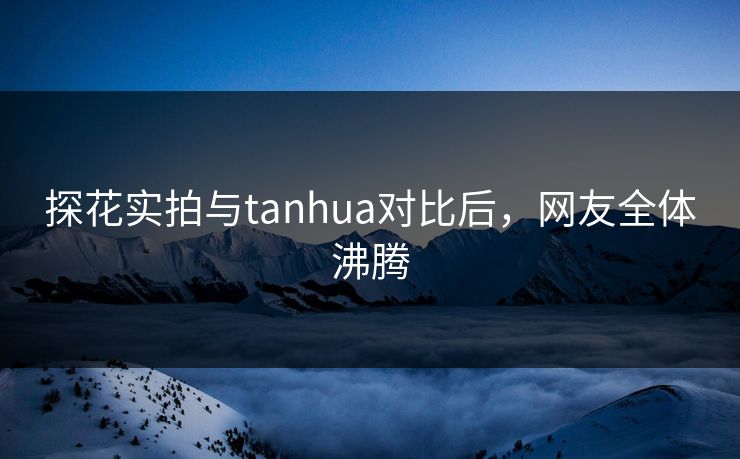 探花实拍与tanhua对比后，网友全体沸腾