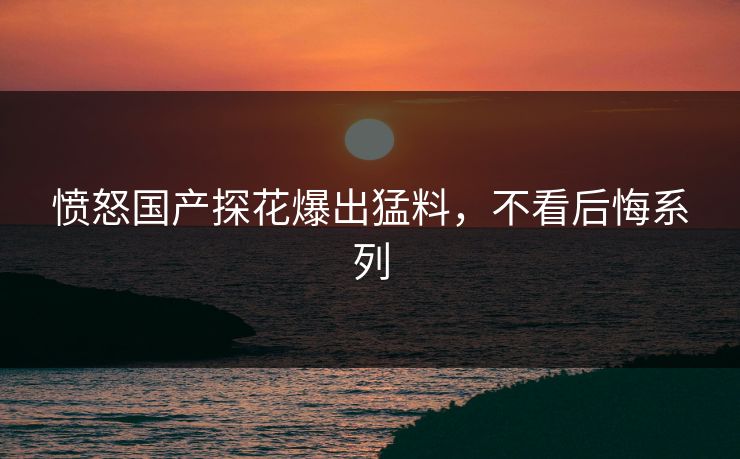 愤怒国产探花爆出猛料，不看后悔系列