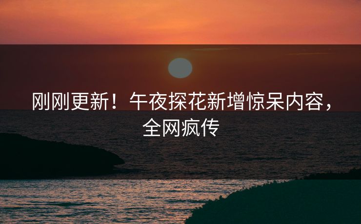 刚刚更新！午夜探花新增惊呆内容，全网疯传