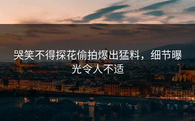 哭笑不得探花偷拍爆出猛料，细节曝光令人不适