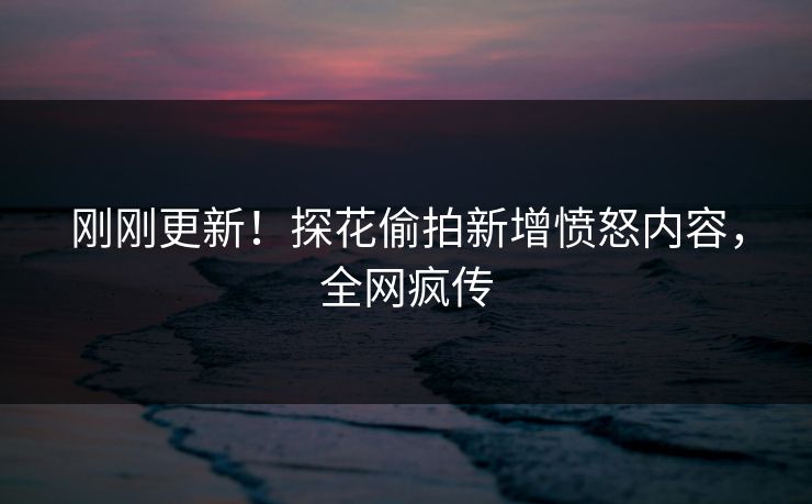 刚刚更新！探花偷拍新增愤怒内容，全网疯传
