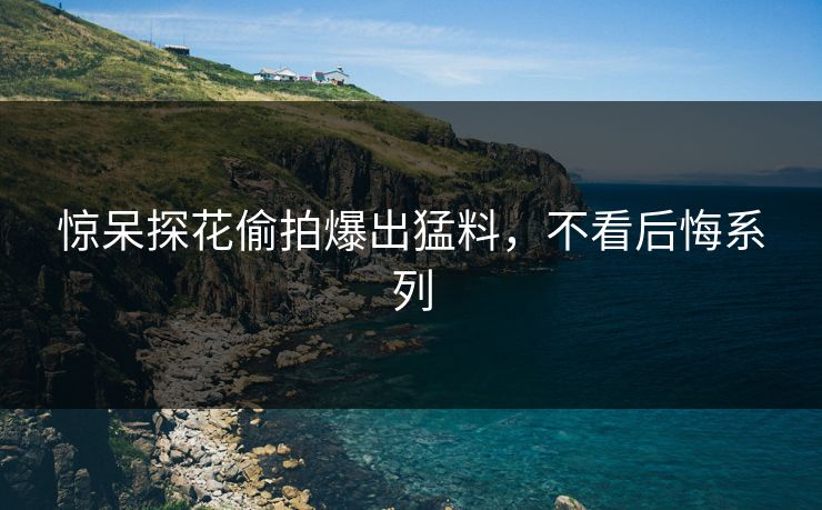 惊呆探花偷拍爆出猛料，不看后悔系列