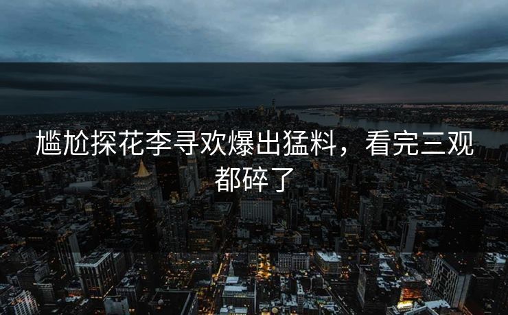 尴尬探花李寻欢爆出猛料，看完三观都碎了