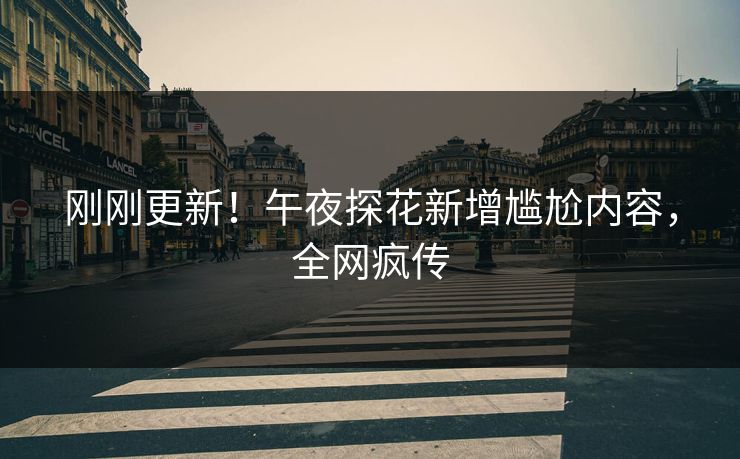 刚刚更新！午夜探花新增尴尬内容，全网疯传
