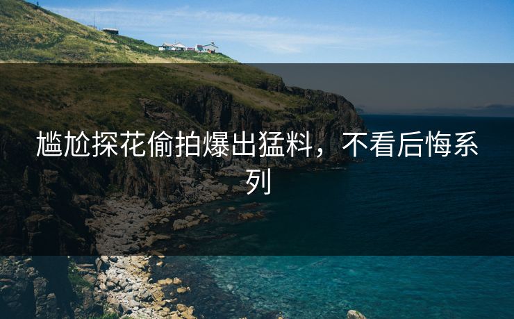 尴尬探花偷拍爆出猛料，不看后悔系列