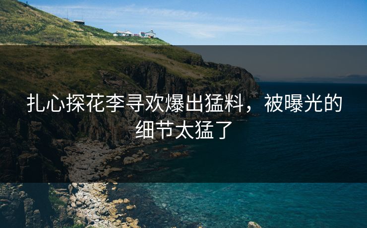 扎心探花李寻欢爆出猛料，被曝光的细节太猛了