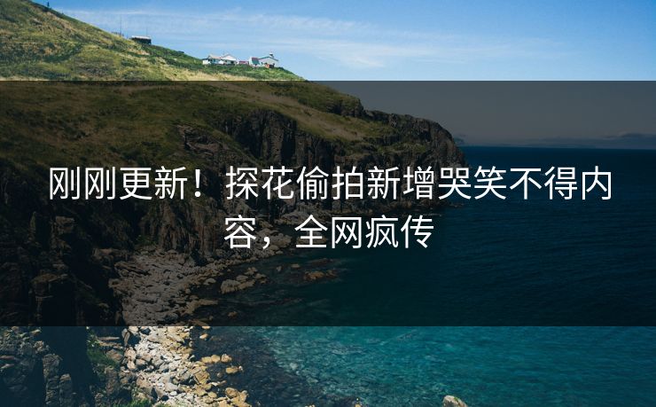 刚刚更新！探花偷拍新增哭笑不得内容，全网疯传
