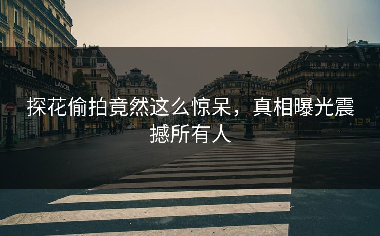 探花偷拍竟然这么惊呆，真相曝光震撼所有人