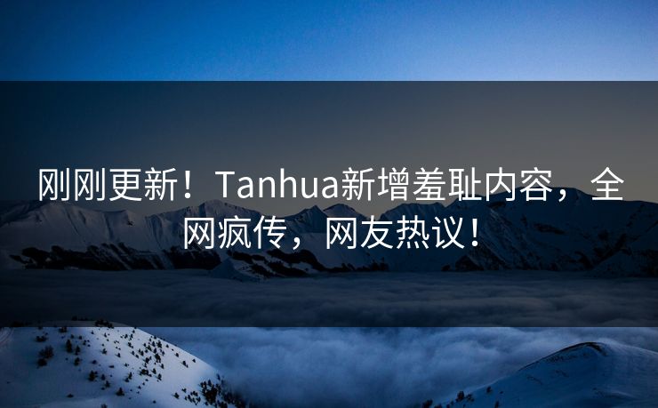 刚刚更新！Tanhua新增羞耻内容，全网疯传，网友热议！