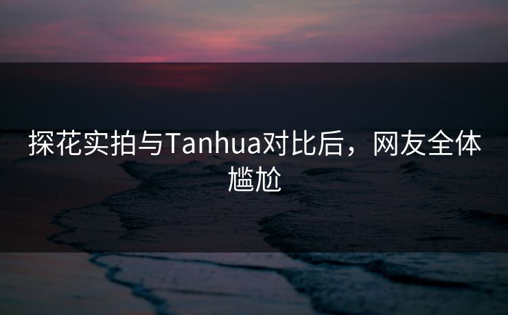 探花实拍与Tanhua对比后，网友全体尴尬