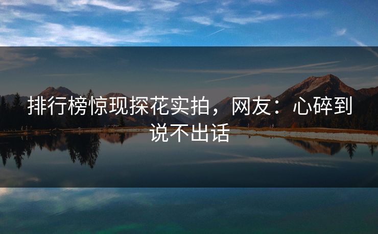 排行榜惊现探花实拍，网友：心碎到说不出话