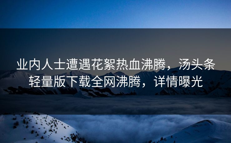 业内人士遭遇花絮热血沸腾，汤头条轻量版下载全网沸腾，详情曝光