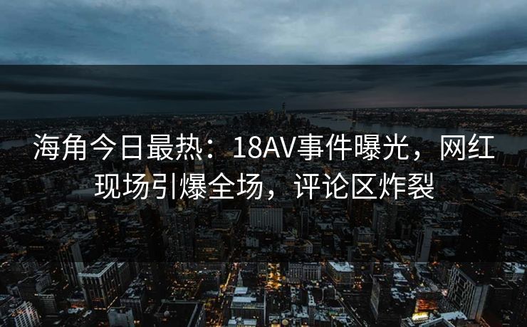 海角今日最热：18AV事件曝光，网红现场引爆全场，评论区炸裂