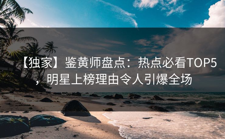 【独家】鉴黄师盘点：热点必看TOP5，明星上榜理由令人引爆全场