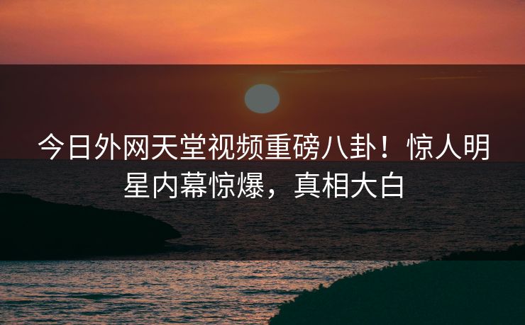 今日外网天堂视频重磅八卦！惊人明星内幕惊爆，真相大白