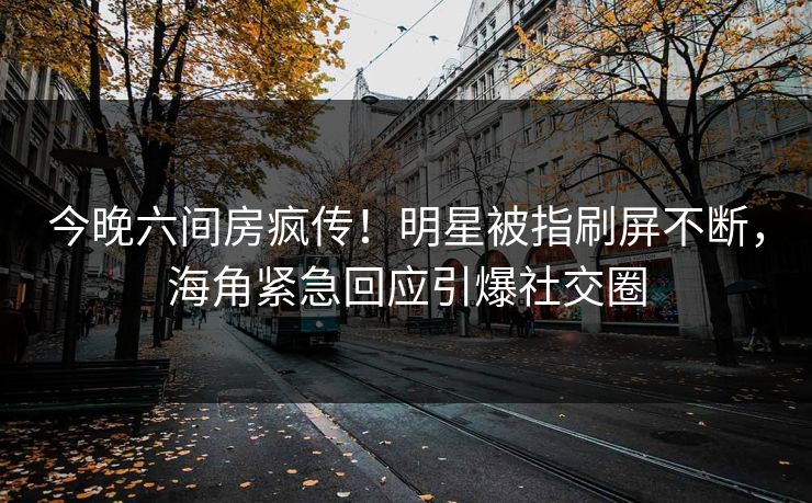 今晚六间房疯传！明星被指刷屏不断，海角紧急回应引爆社交圈