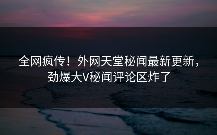 全网疯传！外网天堂秘闻最新更新，劲爆大V秘闻评论区炸了