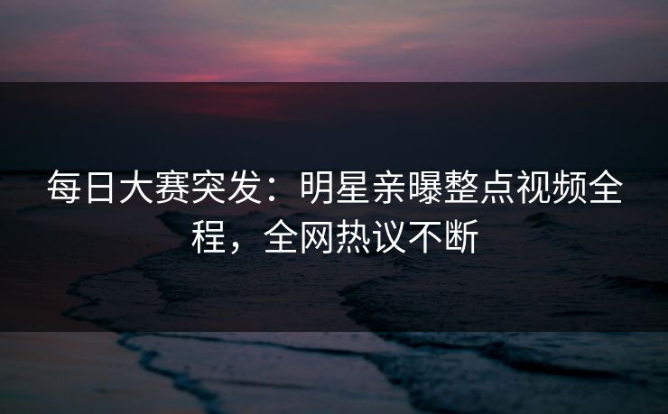 每日大赛突发：明星亲曝整点视频全程，全网热议不断